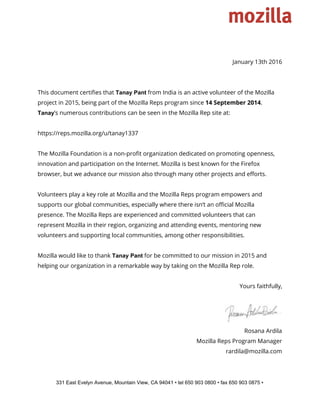  
 
January 13th 2016
This document certifies that ​Tanay Pant​from India is an active volunteer of the Mozilla
project in 2015, being part of the Mozilla Reps program since ​14 September 2014​.
Tanay​’s numerous contributions can be seen in the Mozilla Rep site at:
https://reps.mozilla.org/u/tanay1337
The Mozilla Foundation is a non-profit organization dedicated on promoting openness,
innovation and participation on the Internet. Mozilla is best known for the Firefox
browser, but we advance our mission also through many other projects and efforts.
Volunteers play a key role at Mozilla and the Mozilla Reps program empowers and
supports our global communities, especially where there isn’t an official Mozilla
presence. The Mozilla Reps are experienced and committed volunteers that can
represent Mozilla in their region, organizing and attending events, mentoring new
volunteers and supporting local communities, among other responsibilities.
Mozilla would like to thank ​Tanay Pant​for be committed to our mission in 2015 and
helping our organization in a remarkable way by taking on the Mozilla Rep role.
Yours faithfully,
Rosana Ardila
Mozilla Reps Program Manager
rardila@mozilla.com
331 East Evelyn Avenue, Mountain View, CA 94041 • tel 650 903 0800 • fax 650 903 0875 • 
 