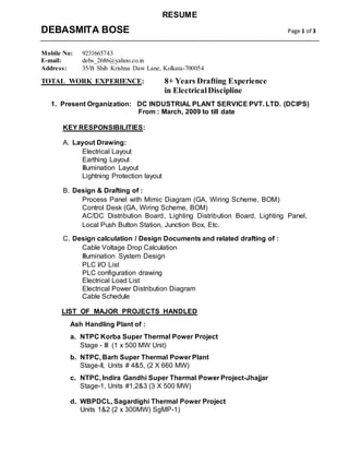 RESUME
DEBASMITA BOSE Page 1 of 3
Mobile No: 9231665743
E-mail: debs_2686@yahoo.co.in
Address: 35/B Shib Krishna Daw Lane, Kolkata-700054
TOTAL WORK EXPERIENCE: 8+ Years Drafting Experience
in ElectricalDiscipline
1. Present Organization: DC INDUSTRIAL PLANT SERVICE PVT. LTD. (DCIPS)
From : March, 2009 to till date
KEY RESPONSIBILITIES:
A. Layout Drawing:
Electrical Layout
Earthing Layout
Illumination Layout
Lightning Protection layout
B. Design & Drafting of :
Process Panel with Mimic Diagram (GA, Wiring Scheme, BOM)
Control Desk (GA, Wiring Scheme, BOM)
AC/DC Distribution Board, Lighting Distribution Board, Lighting Panel,
Local Push Button Station, Junction Box, Etc.
C. Design calculation / Design Documents and related drafting of :
Cable Voltage Drop Calculation
Illumination System Design
PLC I/O List
PLC configuration drawing
Electrical Load List
Electrical Power Distribution Diagram
Cable Schedule
LIST OF MAJOR PROJECTS HANDLED
Ash Handling Plant of :
a. NTPC Korba Super Thermal Power Project
Stage - III (1 x 500 MW Unit)
b. NTPC, Barh Super Thermal Power Plant
Stage-II, Units # 4&5, (2 X 660 MW)
c. NTPC, Indira Gandhi Super Thermal Power Project-Jhajjar
Stage-1, Units #1,2&3 (3 X 500 MW)
d. WBPDCL, Sagardighi Thermal Power Project
Units 1&2 (2 x 300MW) SgMP-1)
 