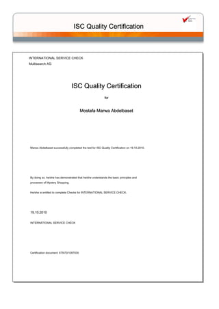 INTERNATIONAL SERVICE CHECK
Multisearch AG
ISC Quality Certification
Mostafa Marwa Abdelbaset
Certification document: 6TN70/1087930
INTERNATIONAL SERVICE CHECK
for
19.10.2010
Marwa Abdelbaset successfully completed the test for ISC Quality Certification on 19.10.2010.
 
 
 
 
 
By doing so, he/she has demonstrated that he/she understands the basic principles and
processes of Mystery Shopping.
 
He/she is entitled to complete Checks for INTERNATIONAL SERVICE CHECK.
ISC Quality Certification
 