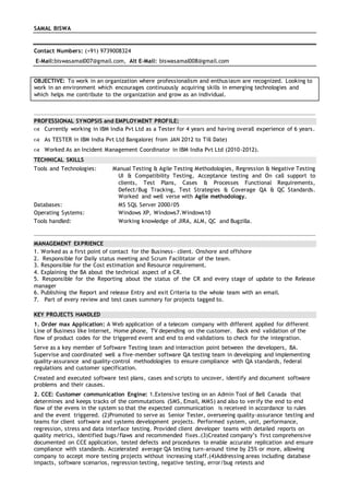 SAMAL BISWA
Contact Numbers: (+91) 9739008324
E-Mail:biswasamal007@gmail.com, Alt E-Mail: biswasamal008@gmail.com
OBJECTIVE: To work in an organization where professionalism and enthusiasm are recognized. Looking to
work in an environment which encourages continuously acquiring skills in emerging technologies and
which helps me contribute to the organization and grow as an individual.
PROFESSIONAL SYNOPSIS and EMPLOYMENT PROFILE:
 Currently working in IBM India Pvt Ltd as a Tester for 4 years and having overall experience of 6 years.
 As TESTER in IBM India Pvt Ltd Bangalore( from JAN 2012 to Till Date)
 Worked As an Incident Management Coordinator in IBM India Pvt Ltd (2010-2012).
TECHNICAL SKILLS
Tools and Technologies: Manual Testing & Agile Testing Methodologies, Regression & Negative Testing
UI & Compatibility Testing, Acceptance testing and On call support to
clients, Test Plans, Cases & Processes Functional Requirements,
Defect/Bug Tracking, Test Strategies & Coverage QA & QC Standards.
Worked and well verse with Agile methodology.
Databases: MS SQL Server 2000/05
Operating Systems: Windows XP, Windows7.Windows10
Tools handled: Working knowledge of JIRA, ALM, QC and Bugzilla.
MANAGEMENT EXPRIENCE
1. Worked as a first point of contact for the Business- client. Onshore and offshore
2. Responsible for Daily status meeting and Scrum Facilitator of the team.
3. Responsible for the Cost estimation and Resource requirement.
4. Explaining the BA about the technical aspect of a CR.
5. Responsible for the Reporting about the status of the CR and every stage of update to the Release
manager
6. Publishing the Report and release Entry and exit Criteria to the whole team with an email.
7. Part of every review and test cases summery for projects tagged to.
KEY PROJECTS HANDLED
1. Order max Application: A Web application of a telecom company with different applied for different
Line of Business like Internet, Home phone, TV depending on the customer. Back end validation of the
flow of product codes for the triggered event and end to end validations to check for the integration.
Serve as a key member of Software Testing team and interaction point between the developers, BA.
Supervise and coordinated well a five-member software QA testing team in developing and implementing
quality-assurance and quality-control methodologies to ensure compliance with QA standards, federal
regulations and customer specification.
Created and executed software test plans, cases and scripts to uncover, identify and document software
problems and their causes.
2. CCE: Customer communication Engine: 1.Extensive testing on an Admin Tool of Bell Canada that
determines and keeps tracks of the commutations (SMS, Email, MMS) and also to verify the end to end
flow of the evens in the system so that the expected communication is received in accordance to rules
and the event triggered. (2)Promoted to serve as Senior Tester, overseeing quality-assurance testing and
teams for client software and systems development projects. Performed system, unit, performance,
regression, stress and data interface testing. Provided client developer teams with detailed reports on
quality metrics, identified bugs/flaws and recommended fixes.(3)Created company’s first comprehensive
documented on CCE application, tested defects and procedures to enable accurate replication and ensure
compliance with standards. Accelerated average QA testing turn-around time by 25% or more, allowing
company to accept more testing projects without increasing staff.(4)Addressing areas including database
impacts, software scenarios, regression testing, negative testing, error/bug retests and
 