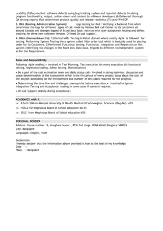 usability.(5)Documented software defects using bug tracking system and reported defects involving
program functionality, output, online screen and content to software developers.(6)Delivered thorough
QA testing reports that determined product quality and release readiness.(7) Used WinSCP
3. RAS (Routing Administration System): Logs testing for RAS : Verifying a Backend Tool which
determines the logs for different types of call made by Various Bell call Center to its customers all
around Canada and changes logged of listed data base. Assisted with user-acceptance testing and defect
tracking for three new software Version. Offered On call support .
4. H&m (Hennes&Mauritz): 1)Started with Testing In Retail domain where mostly Agile is followed for
testing. Performing System Testing the a system called H&m order tool which is basically used for placing
order for its Customers. 2)Performed Functional testing, Functional, Integration and Regression on this
system.3)Verifying the changes in the front end, Data base, Imports to different interdependent system
as Per the Requirement.
Roles and Responsibility
Following Agile method.• Involved in Test Planning, Test execution (In every execution did functional
testing, regression testing, Adhoc testing, Normalization)
• Be a part of the cost estimation team and daily status call• Involved in doing technical discussion and
scope determination of the Assessment which is the first phase of every project (says about the cost of
the project depending on the environment and number of test cases required for the project).
• Determining the time line and challenges prerequisite before execution.• Involved In System
Integration Testing and Acceptance testing in some cases if scenario requires.
• On call Support (Mainly during Acceptance)
ACADEMICS with %
 B.tech Sikkim-Manipal University of Health Medical &Technological Sciences (Regular)- 65%
 HSSLC for Meghalaya Board of School education-68.4%
 SSLC from Meghalaya Board of School education-65%
PERSONAL DOSSIER
Address: House number 16, Anughara layout , BTM 3nd stage, Billekalihali,Banglore-560076
City: Bangalore
Languages: English, Hindi
Declaration:
I hereby declare that the information above provided is true to the best of my knowledge.
Date :
Place : Bangalore
 