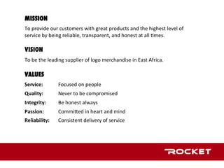 MISSION
	
To	provide	our	customers	with	great	products	and	the	highest	level	of	
service	by	being	reliable,	transparent,	and	honest	at	all	1mes.	

VISION
	
To	be	the	leading	supplier	of	logo	merchandise	in	East	Africa.		

VALUES
	
Service: 	 	Focused	on	people	
	
Quality:	 	 	Never	to	be	compromised	
	
Integrity:	 	Be	honest	always	
	
Passion:		 	CommiLed	in	heart	and	mind		
Reliability:	 	Consistent	delivery	of	service	
	
	
 