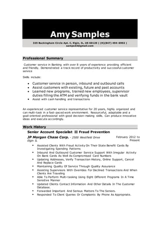 AmySamples
325 Buckingham Circle Apt. C, Elgin, IL, US 60120 | (H)(847) 494-6902 |
samps33@gmail.com
Professional Summary
Customer service in Banking with over 8 years of experience providing efficient
and friendly. Demonstrated a track record of productivity and successful customer
service
Skills include:
 Customer service in person, inbound and outbound calls
 Assist customers with existing, future and past accounts
 Learned new programs, trained new employees, supervisor
duties filling the ATM and verifying funds in the bank vault
 Assist with cash handling and transactions
An experienced customer service representative for 20 years, highly organized and
can multi-task in a fast-paced work environment. Resourceful, adaptable and a
goal-oriented professional with good decision-making skills. Can produce innovative
ideas and execute accordingly.
Work History
Senior Account Specialist II Fraud Prevention
JP Morgan Chase Corp. - 2500 Westfield Drive
Elgin IL
February 2012 to
Present
 Assisted Clients With Fraud Activity On Their State Benefit Cards By
Investigating Spending Patterns
 Inbound And Outbound Customer Service Support With Irregular Activity
On Bank Cards As Well As Compromised Card Numbers
 Updating Addresses, Verify Transaction History, Online Support, Cancel
And Replace Cards
 Maintaining Quality Of Service Through Quality Assurance
 Assisting Supervisors With Overrides For Declined Transactions And When
Clients Are Traveling
 Able To Perform Multi-tasking Using Eight Different Programs In A Time
Sensitive Manner
 Updated Clients Contact Information And Other Details In The Customer
Database.
 Forwarded Important And Serious Matters To The Seniors.
 Responded To Client Queries Or Complaints By Phone As Appropriate.
 