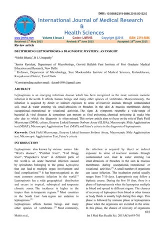 693
Mohit et al., Int J Med Res Health Sci. 2015;4(3):693-701
International Journal of Medical Research
&
Health Sciences
www.ijmrhs.com Volume 4 Issue 3 Coden: IJMRHS Copyright @2015 ISSN: 2319-5886
Received: 1st
May 2015 Revised: 9th
June 2015 Accepted: 19th
June 2015
Review article
DECIPHERING LEPTOSPIROSIS-A DIAGNOSTIC MYSTERY: AN INSIGHT
*Mohit Bhatia1
, B L Umapathy2
1
Senior Resident, Department of Microbiology, Govind Ballabh Pant Institute of Post Graduate Medical
Education and Research, New Delhi
2
Professor, Department of Microbiology, Sree Mookambika Institute of Medical Sciences, Kulasekharam,
Kanyakumari District, Tamil Nadu
*Corresponding author email: docmb1984@gmail.com
ABSTRACT
Leptospirosis is an emerging infectious disease which has been recognized as the most common zoonotic
infection in the world. It affects human beings and many other species of vertebrates . Most commonly, the
infection is acquired by direct or indirect exposure to urine of reservoir animals through contaminated
soil, mud & water entering via small abrasions or breaches in the skin & mucous membranes during
occupational, recreational or vocational activities. The signs & symptoms resemble a wide range of
bacterial & viral diseases & sometimes can present as food poisoning, chemical poisoning & snake bite
also due to which the diagnosis is often missed. This review article aims to focus on the role of Dark Field
Microscopy (DFM), culture, Enzyme Linked Immuno Sorbent Assay (ELISA), Macroscopic Slide Agglutination
test (MSAT), Microscopic Agglutination Test (MAT) and Faine’s criteria in the diagnosis of leptospirosis.
Keywords: Dark Field Microscopy, Enzyme Linked Immuno Sorbent Assay, Macroscopic Slide Agglutination
test, Microscopic Agglutination Test, Faine’s criteria
INTRODUCTION
Leptospirosis also known by various names like
“Weil’s disease”, “Pretibial fever”, “Fort Bragg
fever”, “Peapicker’s fever” in different parts of
the world is an acute bacterial infection caused
by spirochetes belonging to the genus Leptospira
that can lead to multiple organ involvement and
fatal complications.[1]
It has been recognized as the
most common zoonotic infection in the world.[2]
Leptospirosis has a wide geographical distribution
and occurs in tropical, subtropical and temperate
climatic zones. The incidence is higher in the
tropics than in temperate regions.[3]
Most countries
in the South East Asia region are endemic to
leptospirosis.[2]
Leptospirosis affects human beings and many
other species of vertebrates .[2]
Most commonly,
the infection is acquired by direct or indirect
exposure to urine of reservoir animals through
contaminated soil, mud & water entering via
small abrasions or breaches in the skin & mucous
membranes during occupational, recreational or
vocational activities.[4]
A small number of organisms
can cause infection. The incubation period usually
ranges from 7-10 days. Leptospirosis may follow a
biphasic course. During the ﬁrst 10 days, there is a
phase of leptospiraemia when the leptospires multiply
in blood and spread to different organs. The chances
of recovery of leptospires from blood or other tissues
or body ﬂuids is usually high during this stage. This
phase is followed by immune phase or leptospirurea
phase when the organisms are excreted in the urine.
In this phase, the chance of recovery of organisms
DOI: 10.5958/2319-5886.2015.00132.0
 