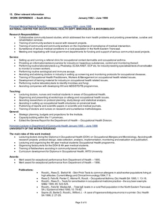 Page 6 of 6
15. Other relevant information
WORK EXPERIENCE – South Africa January 1982 – June 1998
Principal Medical Natural Scientist January 1983 –June 1998
NATIONAL CENTRE FOR OCCUPATIONAL HEALTH DEPT. IMMUNOLOGY & MICROBIOLOGY
Research Responsibilities:
 Collaborative community based studies, which addressed the main health problems and providing preventative, curative and
rehabilitation services.
 Training of community workers to assist with research projects.
 Training of community and community workers on the importance of compliance of medical intervention.
 Surveillance of various medical conditions in a rural population in the North Eastern Transvaal.
 Meeting and negotiating with local government departments for funding and support of various community b ased projects.
Service:
 Setting up and running a referral clinic for occupational contact dermatitis and occupational asthma.
 Providing an information/advisory service for industry on hazardous substances, control and monitoring thereof.
 Performing routine laboratorytests e.g.Phadiatop,ELISA,RAST, ECP etc, for industryneeding specialised tests ofsensitisation
to monitor or screen workers.
 Performing routine serological and immune assays.
 Assisting and advising doctors in industry in setting up screening and monitoring protocols for occupational diseases.
 Training of Occupational Health Practitioners, Workers & Management on occupational health related issues.
 Development of training material for industry on occupational health related issues.
 Performing routine laboratory tests to identify microbes and fungi.
 Assisting companies with developing HIV and AIDS/STD/TB programmes.
Teaching:
 Lecturing doctors, nurses and medical students in areas of Occupational Health.
 Organising and presenting at workshops on allergy and occupational health issues.
 Assisting researchers on protocol planning, study design and statistical analysis.
 Assisting in setting up occupational health structures on provincial level.
 Publishing of reports and scientific papers in scientific and medical journals.
 Training of doctors and nurses on research and surveillance methodologies.
General:
 Strategic planning, budgets and projections for the Institute.
 Capacity building within the 11 provinces.
 Edited the Geneva Report for the Department of Health – Occupational Health Division.
Honorary Lecturer in Department of Community Health January 1995 – June 1998
UNIVERSITY OF THE WITWATERSRAND
The main roles of this work involved:
 Lecturing doctors doing the Diploma in Occupational Health (DOH) on Occupational Allergies and Microbiology. Assisting with
research projects: protocol design, data collection, analysis, implementation, monitoring and evaluation and publication.
 Lecturing and organising the 4th year medical students Occupational Health programme.
 Organising factory visits for the DOH & 4th year medical students.
 Training of fieldworkers assisting in community based studies.
 Curriculum development for Diploma in Occupational Health, WITS University.
Awards:
 Merit award for exceptional performance from Department of Health – 1995.
 Merit award for exceptional performance from Department of Health – 1996.
Publications:
 RoodtL, Rees D, Bielich M. - Skin Prick Tests to common allergens in adultworker populations living at
high altitudes.CurrentAllergy and Clinical Immunology1994;7: 9.
 Rees D, Felix M, Panter C, Weiner R, Roodt. - Occupational Asthma.Occ Health SA 1995;1: 13-16.
 RoodtL, Rees D. - Tests for sensitisation in occupational medicine practice – the soy bean example.
SAMJ 1995; 85: 522-525.
 RoodtL, Felix M, Wadee AA. - Total IgE levels in a rural Pedi population in the North Eastern Transvaal.
SA J Epidemiol Infect1995;10: 79-82.
 Sapire JS, Bartie D, RoodtL, Wilford J. - A case of hypersensitivitypneumonia in a printer.Occ Health
SA 1996; 2: 27-29.
 