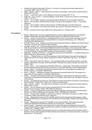 Page 7 of 6
 Soderland N,Rees D, Wasserfal C,Roodt L. A survey of a small group ofworkers exposed to di-
isocyanate.SAMJ 1993; 83: 100-103.
 Stark J, RoodtL, Todd G. - Occupational skin diseases in South Africa: dealing with a hidden epidemic.
OHSA 1997; 5: 24-26.
 RoodtL. - Letter to the editor. Current Allergy & Clinical Immunology1997;10: 48.
 Potter PC, Lee S, Roodt L. - Cockroach Allergy in South Africa: Coastal versus Inland;CurrentAllergy;
1998;11 (1): 16-17.
 RoodtL - HIV and AIDS calculator sparks global interest.Mmegi 25-31 January2002,Gaborone.
 RoodtL - HIV and AIDS in Botswana Businesses.Five part series for Mmegi 19 April – 6 June 2002,
Gaborone.
 RoodtL - HIV and AIDS in Botswana Businesses.The Office Manager July 2002;Gaborone.
 RoodtL - HIV and AIDS in the Construction Sector. Business & Construction Review,Vol 13, no 32003;p
27-28.
 RoodtL - Scientistroots for green AIDS ribbon.Mmegi Monitor 4-10 August 2003.
Presentations:
 RoodtL, KlawanskyZ - Do micro-organisms found on organic materials playa role in Occupational
Allergies? Paper presented atthe Microbios '88 Congress July1988 at the CSIR, Pretoria.
 RoodtL. - Survey of a wood factory - the Mycological Environment.Poster presented atthe First joint
Congress ofthe S.A. Biochemical Societyand the S.A. Society for Microbiology, June 1986 at the
University of the Witwatersrand.
 Felix MA, Roodt L, et al. - Abatementof Environmental Asbestos Pollution in Mafefe in the North Eastern
Transvaal. Canadian Association for African Studies.
 Felix MA, RoodtL, et al. - Environmental Asbestos Pollution in Mafefe in the North Eastern Transvaal.
Sixth Annual Conference ofthe National Medical and Dental Association,Johannesburg,May 1989.
 Felix MA, Roodt L, et al. - RespiratoryHealth Hazards Associated with Environmental Asbestos Pollution
in the North Eastern Transvaal.ASSA Conference,Johannesburg,July1989.
 Mabiletja Z, Felix MA and RoodtL. - Participatory Research CommunityAction - The Mafefe Experience.
ASSA Conference,Johannesburg,July 1989.
 RoodtL. - Total IgE levels in a rural Pedi population in the North Eastern Transvaal.Presentation of a
paper at the Joint Immunology- Allergy society of S.A, Arthur's Seat Hotel,Cape Town, 15-19 March
1992.
 RoodtL, Wasserfal C,Nelson G,Rees D. - Immunological profile and respiratorysymptoms in poultry
workers.Presentation ofa paper at the ALLSA-IAACI International Congress,Sandton Sun Hotel, 9-12
October 1994.
 RoodtL, Stark J. - The occupational contactdermatitis clinic – 2 years later. Presentation ofa paper at
the DermatologySociety of South Africa Conference,24-227 April 1996,Mount Grace, Magaliesberg.
 RoodtL, Stark J. - The NCOH occupational contactdermatitis clinic.Presentation ofa paper at the
ALLSA congress,2-4 October 1996,Durban.
 Stark J, L RoodtL. - Strategies to address Occupational ContactDermatitis in SA. Presentation ofa
paper at the ALLSA congress,2-4 October 1996, Durban.
 RoodtL. - Occupational ContactDermatitis and Compensation. Presentation ofa paper at the WHO
workshops on Occupational ContactDermatitis,24-27 October 1996,Cape Town, Port Alfred, Durban &
Johannesburg.
 RoodtL. - Occupational skin diseases. Presentation ofa paper at the WHO workshops on Occupational
Skin Diseases,7-14 May 1997, Cape Town, Durban & Johannesburg.
 Stark J, RoodtL, Todd G. - Occupational skin diseases in South Africa: dealing with a hidden epidemic.
OHSA 1997; 5: 24-26.
 RoodtL. - Are you allergic to work? Paper presented atthe First Pan African Workshop on Asthma,
Allergy and Immunology,7-9 May 1998, Mokolodi,Botswana.
 RoodtL. - Tests of sensitisation for contact dermatitis and allergies.Workshop atthe FirstPan African
Workshop on Asthma,Allergy and Immunology,7-9 May 1998,Mokolodi, Botswana.
 RoodtL. - Impactof HIV and AIDS on defence and security. Presentation ofa paper at a SADC Police
Conference,3 May 2002,Gaborone Sun, Gaborone.
 RoodtL. - Measuring the impactof HIV and AIDS and first world managementofthe disease. Paper
presented atWorkshop on employment,HIV and AIDS and Human Rights,20 May 2002 Crystal Palace,
Gaborone.
 RoodtL - Mitigating the impactof HIV and AIDS in the TransportSector. Paper presented atthe
conference organised bythe Ministry of Works and Transport.26 – 28 March 2003.
 Katz B. RoodtL. - Required Functionalities ofan Innovation ManagementSoftware Environmentfor
Supporting BestPractice. Paper presented atthe conference organised bythe Ministry of Works and
Transport.26 – 28 March 2003.
 RoodtL - An HIV and AIDS policy framework and IT for sustainable solutions to the education sector in
Botswana.Paper presented atthe 6th Biennial National Conference on Teacher Education.Universityof
Botswana 23 – 25 July 2003.
 