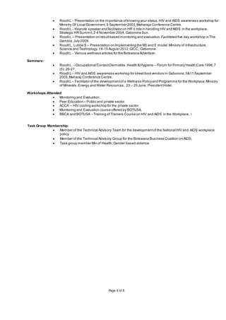 Page 8 of 6
 RoodtL - Presentation on the importance ofknowing your status,HIV and AIDS awareness workshop for
Ministry Of Local Government,9 September 2003,Maharaja Conference Centre.
 RoodtL - Keynote speaker and facilitator on HR’s role in handling HIV and AIDS in the workplace.
Strategic HR Summit,2-4 November 2004, Gaborone Sun.
 RoodtL – Presentation on resultbased monitoring and evaluation.Facilitated five day workshop in The
Gambia,July 2009.
 RoodtL, Lubbe S – Presentation on Implementing the M3 and E model.Ministry of Infrastructure,
Science and Technology, 14-15 August 2012,GICC, Gaborone.
 RoodtL - Various wellness articles for the Botswana Advertiser.
Seminars:
 RoodtL. - Occupational ContactDermatitis.Health & Hygiene – Forum for Primary Health Care 1996;7
(5): 26-27.
 RoodtL - HIV and AIDS awareness workshop for streetfood vendors in Gaborone,5&11 September
2003,Maharaj Conference Centre.
 RoodtL - Facilitator of the developmentof a Wellness Policyand Programme for the Workplace,Ministry
of Minerals,Energy and Water Resources, 23 – 25 June, PresidentHotel.
Workshops Attended:
 Monitoring and Evaluation.
 Peer Education – Public and private sector.
 ACCA – HIV costing workshop for the private sector.
 Monitoring and Evaluation course offered by BOTUSA.
 BBCA and BOTUSA - Training of Trainers Course on HIV and AIDS in the Workplace. 
Task Group Membership:
 Member of the Technical Advisory Team for the developmentof the National HIV and AIDS workplace
policy.
 Member of the Technical Advisory Group for the Botswana Business Coalition on AIDS.
 Task group member Min of Health,Gender based violence.
 
