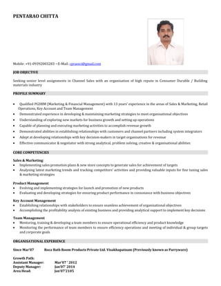 PENTARAO CHITTA
Mobile: +91-09392003283 ~E-Mail: cpraoici@gmail.com
JOB OBJECTIVE
Seeking senior level assignments in Channel Sales with an organisation of high repute in Consumer Durable / Building
materials industry
PROFILE SUMMARY
• Qualified PGDBM (Marketing & Financial Management) with 13 years’ experience in the areas of Sales & Marketing, Retail
Operations, Key Account and Team Management
• Demonstrated experience in developing & maintaining marketing strategies to meet organisational objectives
• Understanding of exploring new markets for business growth and setting up operations
• Capable of planning and executing marketing activities to accomplish revenue growth
• Demonstrated abilities in establishing relationships with customers and channel partners including system integrators
• Adept at developing relationships with key decision-makers in target organisations for revenue
• Effective communicator & negotiator with strong analytical, problem solving, creative & organisational abilities
CORE COMPETENCIES
Sales & Marketing:
• Implementing sales promotion plans & new store concepts to generate sales for achievement of targets
• Analysing latest marketing trends and tracking competitors’ activities and providing valuable inputs for fine tuning sales
& marketing strategies
Product Management
• Evolving and implementing strategies for launch and promotion of new products
• Evaluating and developing strategies for ensuring product performance in consonance with business objectives
Key Account Management
• Establishing relationships with stakeholders to ensure seamless achievement of organisational objectives
• Accomplishing the profitability analysis of existing business and providing analytical support to implement key decisions
Team Management
• Mentoring, training & developing a team members to ensure operational efficiency and product knowledge
• Monitoring the performance of team members to ensure efficiency operations and meeting of individual & group targets
and corporate goals
ORGANISATIONAL EXPERIENCE
Since Mar’07 Roca Bath Room Products Private Ltd. Visakhapatnam (Previously known as Parryware)
Growth Path:
Assistant Manager: Mar’07 ‘ 2012
Deputy Manager: Jan’07’ 2014
Area Head: Jan’07’2105
 