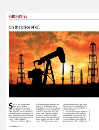 Perspective
16 | GlobeAsia June 2016
www.activistpost.com
Since its high of almost $108/
bbl in June of 2014, we
have witnessed a stunning
collapse in the price of oil. Indeed, in
February 2016, a barrel of West Texas
Intermediate (WTI) was trading at $26/
bbl, a 76 percent plunge from the June
2014 highs. It has since clawed its way
back to $49/bbl (May 24th).
What caused the price collapse
On the price of oil
of this all-important commodity, and
where is its price headed? When
looking for the causes of price change,
nothing beats a sound supply-demand
analysis. In the past few years, the
United States has played a big role
in affecting the world’s oil supply
picture. The U.S. was once the world’s
largest producer and exporter of oil,
and by 1970, its production peaked
at 9.6 million barrels per day. Then, a
long decline set in, and by 2008, U.S.
oil production had been slashed to 50
percent of its peak.
Two new technologies – hydraulic
fracturing and horizontal drilling –
turned oil and gas production in the
U.S. around dramatically in a few
short years. By the start of 2015, oil
production in the U.S. was 80 percent
 