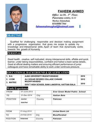 FAHEEM AHMED
Office no 01, 3rd
Floor,
Panorama centre, G-11
Markaz Islamabad,
03448867564
faheemahmughal@hotmail.com
OBJECTIVE:
Qualified for challenging responsible and decision making assignment
with a progressive organization that gives me scope to update my
knowledge and interpersonal skills. Apart of team that dynamically works
towards the growth of Humanity
PERSONAL
Good health , creative, self motivated, strong interpersonal skills, affable and quick
learner, under taking responsibilities, confident and harbor a keen sense details,
Good at official dealing matters and ensuring efficient performance of junior
colleagues and have remarkable ability to work under continues pressure.
EDUCATIONAL BACKGROUND & QUALIFICATION
1. B.A
2. I.COM
3. MATRIC
AJ&K UNIVERSITY MUZAFFARABAD
ALI GOHAR DEGREE COLLAGE CHINARI
MUZAFFARABAD
GOV’T HIGH SCHOOL BANI LANGRYAL HATTIAN BALA
2016
2012
2010
Work Experience
PROFAL EXPERIEN
FROM 01-June-2013 Ever Green Model Public School
TO 31-Dec-2014 City Hattian Bala
POSITION Junior
teacher
Country Pakistan
FROM 01-Aug-2014 United Bank Ltd
TO 23-Feb-2015 City Muzaffarabad
POSITION Internee Country Pakistan
 