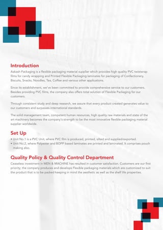 Introduction
Aakash Packaging is a flexible packaging material supplier which provides high quality PVC twistwrap
films for candy wrapping and Printed Flexible Packaging laminates for packaging of Confectionery,
Biscuits, Snacks, Noodles, Tea, Coffee and various other applications.
Since its establishment, we’ve been committed to provide comprehensive service to our customers.
Besides providing PVC films, the company also offers total solution of Flexible Packaging for our
customers.
Through consistent study and deep research, we assure that every product created generates value to
our customers and surpasses international standards.
The solid management team, competent human resources, high quality raw materials and state of the
art machinery becomes the company's strength to be the most innovative flexible packaging material
supplier worldwide.
Set Up
• Unit No.1 is a PVC Unit, where PVC film is produced, printed, silted and supplied/exported.
• Unit No.2, where Polyester and BOPP based laminates are printed and laminated. It comprises pouch
making also.
Quality Policy & Quality Control Department
Ceaseless investment in MEN & MACHINE has resulted in customer satisfaction. Customers are our first
priority; the company produces and develops Flexible packaging materials which are customized to suit
the product that is to be packed keeping in mind the aesthetic as well as the shelf life properties.
 