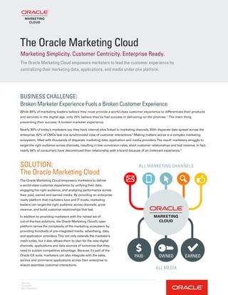 BUSINESS CHALLENGE:
Broken Marketer Experience Fuels a Broken Customer Experience
While 89% of marketing leaders believe they must provide a world-class customer experience to differentiate their products
and services in the digital age, only 20% believe they’ve had success in delivering on the promise.1
The main thing
preventing their success: A broken marketer experience.
Nearly 90% of today’s marketers say they have internal silos linked to marketing channels.With disparate data spread across the
enterprise, 82% of CMOs lack one synchronized view of customer interactions.2
Making matters worse is a complex marketing
ecosystem, filled with thousands of disparate marketing data, application and media providers.The result: marketers struggle to
target the right audience across channels, resulting in low conversion rates, short customer relationships and lost revenue. In fact,
nearly 94% of consumers have discontinued their relationship with a brand because of an irrelevant experience.3
1
Gartner
2
Forrester
3
Blue Research
SOLUTION:
The Oracle Marketing Cloud
The Oracle Marketing Cloud empowers marketers to deliver
a world-class customer experience by unifying their data,
engaging the right audience, and analyzing performance across
their paid, owned and earned media. By providing an enterprise-
ready platform that marketers love and IT trusts, marketing
leaders can target the right audience across channels, grow
revenue, and build customer relationships that last.
In addition to providing marketers with the richest set of
out-of-the-box solutions, the Oracle Marketing Cloud’s open
platform tames the complexity of the marketing ecosystem by
providing hundreds of pre-integrated media, advertising, data,
and application providers.This not only extends the marketer’s
reach today, but it also allows them to plan for the new digital
channels, applications and data sources of tomorrow that they
need to sustain competitive advantage. Because it’s part of the
Oracle CX suite, marketers can also integrate with the sales,
service and commerce applications across their enterprise to
ensure seamless customer interactions.
The Oracle Marketing Cloud
The Oracle Marketing Cloud empowers marketers to lead the customer experience by
centralizing their marketing data, applications, and media under one platform.
Marketing Simplicity. Customer Centricity. Enterprise Ready.
ALL MARKETING CHANNELS
ALL MEDIA
PAID OWNED EARNED
 