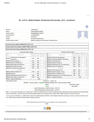 10/27/2015 :: Dr. A.P.J. Abdul Kalam Technical University, U.P., Lucknow ::
http://uptu.net.in/dynamic_marksheet1.aspx 1/1
This is the official Website of Dr. A.P.J. Abdul Kalam Technical University, Lucknow, State Government of Uttar Pradesh (India). | Best viewed in 1024*768 pixel resolution.
Home
Dr. A.P.J. Abdul Kalam Technical University, U.P., Lucknow 
Roll No: 1252540118
Name: VIKAS KUMAR PANDEY
Father's Name: RAGHWENDRA PANDEY
Enrollment No.: 125254041088
Course: B.Tech(04)
Branch: Mechanical Engineering
Institute Name (Code): Buddha Institute Of Technology, Gorakhpur(525)
B.Tech First Year Result (REGULAR) (2012­13)
B.Tech Second Year Result (CARRY­OVER) (2014­15)
B.Tech Third Year Result (REGULAR) (2014­15)
5 Semester Marks details
Paper
Code
Paper Name
External
Marks
Sessional
Marks
Carry
Over
Credit
EHU501
Engineering and Managerial
Economics
062 048 3
EME501 Machine Design ­ I 031 024 3
EME502 Theory of Machines­I 043 049 4
EME503 Manufacturing Science­II 053 049 4
EME504 Heat & Mass Transfer 030 049 4
EME505 IC Engines & Compressors 027 024 3
Practical
EME551 Machine Design Lab 029 019 1
EME552 Seminar ­­­ 049 1
EME553 Manufacturing Science­II Lab 029 019 1
EME554 Heat & Mass Transfer Lab 028 020 1
GP501   General Proficiency   048
 6 Semester Marks details
Paper
Code
Paper Name
External
Marks
Sessional
Marks
Carry
Over
Credit
EHU601 Industrial Management 038 045 3
EME022 Advanced Welding Technology 031 023 3
EME011 Fluid Machinery 046 043 4
EME602 Machine Design­II 044 047 4
EME604 Refrigeration & Air Conditioning 043 045 4
EME603 Theory of Machine­II 015 023 3
Practical
EME651 Fluid Machinery Lab 029 019 1
EME652 Machine Design­ II Lab. 025 017 1
EME653 Theory of Machines Lab 028 019 1
EME654 Refrigeration & Air Conditioning Lab. 027 018 1
GP601   General Proficiency   049
Total Credits Earned Practical: 8    Theory: 42
AUC001 ­ Human Values : CLEARED (Sessional Marks :024   External Marks :028)
Status Marks/Max. Marks
    PASS   1404/2000
Date Of Declaration of Result (Even):  19­07­15
Date Of Declaration of Result (Odd):  15­04­15
Note : 1. As per govt. notification no. 3324/solah­1­2013­1(3)/2009 dated 31.10.2013, Mahamaya University,Noida has been merged with Gautam Buddh
Technical University, Lucknow and the University established after such merger shall be called, Uttar Pradesh Technical University Lucknow .
2. As per govt. notification no. 2696/solah­1­2015­1(3)/2009 dated 16.09.2015, Uttar Pradesh Technical University, Lucknow, has been renamed as Dr.
A.P.J. Abdul Kalam Technical University Uttar Pradesh, Lucknow.
Note: University does not own for the errors or omissions, if any, in this statement. 
Back 
 