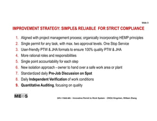 IMPROVEMENT STRATEGY: SIMPLE& RELIABLE FOR STRICT COMPLIANCE
1. Aligned with project management process; organically incorporating HEMP principles
2. Single permit for any task, with max. two approval levels. One Stop Service
3. User-friendly PTW & JHA formats to ensure 100% quality PTW & JHA
4. More rational roles and responsibilities
5. Single point accountability for each step
6. New isolation approach - owner to hand over a safe work area or plant
7. Standardized daily Pre-Job Discussion on Spot
8. Daily Independent Verification of work conditions
9. Quantitative Auditing, focusing on quality
Slide 3
SPE-172805-MS • Innovative Permit to Work System • ZHOU Xingchen, William Zhang
 