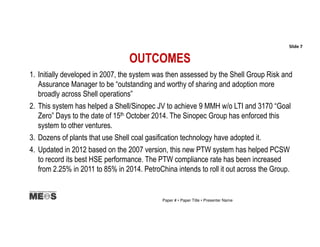OUTCOMES
1. Initially developed in 2007, the system was then assessed by the Shell Group Risk and
Assurance Manager to be “outstanding and worthy of sharing and adoption more
broadly across Shell operations”
2. This system has helped a Shell/Sinopec JV to achieve 9 MMH w/o LTI and 3170 “Goal
Zero” Days to the date of 15th October 2014. The Sinopec Group has enforced this
system to other ventures.
3. Dozens of plants that use Shell coal gasification technology have adopted it.
4. Updated in 2012 based on the 2007 version, this new PTW system has helped PCSW
to record its best HSE performance. The PTW compliance rate has been increased
from 2.25% in 2011 to 85% in 2014. PetroChina intends to roll it out across the Group.
Slide 7
Paper # • Paper Title • Presenter Name
 