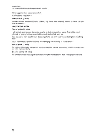 Sole Scuderi
UoL Environmental SustainabilityPlacementStudent
13
-What happens when waste is recycled?
-Is it the same everywhere?
EVALUATION (2 mins)
Simple questions about the contents covered, e.g. “What does landfilling mean?” or “What can you
recycle in Leeds?”
INDEPENDENT WORK
Plan of action (10 mins)
I will facilitate a consensus discussion on what to do to produce less waste. This will be mostly
informed by children’s ideas; expected themes to be touched upon are:
-how can we be more careful when disposing of what we don’t want/ need, starting from redefining
that?
-could we talk to our parents/teachers about bringing our old things to charity shops?
REFLECTION (2 mins)
The children will be invited to share their opinion on the action plan,i.e. whether they think it is importantto try
and put in in place and why.
Creative activity (15 mins)
The children will be encouraged to create bunting for their bedrooms from scrap paper/cardboard.
 