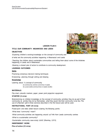 Sole Scuderi
UoL Environmental SustainabilityPlacementStudent
14
LESSON PLAN 6
TITLE: OUR COMMUNITY: MEANWOOD AND LEEDS
OBJECTIVES
-Exploring children’s existing knowledge on the concept of community and
of what are the community activities happening in Meanwood and Leeds
-Teaching the children about sustainable communities and telling them about some of the initiatives
happening in Leeds and in Meanwood
-Devising a shared plan of action to contribute to community development
LEARNING OUTCOMES
Skills
Practising consensus decision making techniques
Envisioning: planning through writing and drawing
Knowledge
Learning about: 1) concept of community
2) community centres activities in Leeds
3) sustainablecommunities in Leeds (LILAC)
MATERIALS
Flip chart; colourful markers; paper; power point projection equipment.
STARTER (5 mins)
Brainstorming on children knowledge on the concept of community; activities they do as part of their
community vs. activity they do by themselves; what they would like their community to be like. The
use of a flipchart split in three sections described in the first lesson plan will be used.
INSTRUCTIONAL PART (10 mins)
Power-point and video aided lesson covering the following points:
-What does “community” mean?
-What community activities are happening around us? Info from Leeds community centres
-What is a sustainable community?
-Sustainable community case study: LILAC (Bramley, LS13)
INDEPENDENT WORK
Plan of action (12 mins)
 