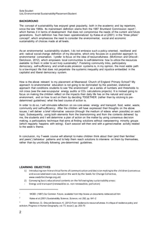 Sole Scuderi
UoL Environmental SustainabilityPlacementStudent
2
BACKGROUND
The concept of sustainability has enjoyed great popularity, both in the academic and lay repertoire,
since the late 1980s. Its mainstream definition stems from the 1987 Bruntland Commission report1,
which frames it in terms of development that does not compromise the needs of the current and future
generations. Such definition has then been operationalized by Kates et al (2001) in the “three pillars”
concept2, which emphasizes the need to consider the environmental, social and economic
sustainability of choices made at all levels.
As an environmental sustainability student, I do not embrace such a policy-oriented, neoliberal and
anti- radical social change definition of my discipline, which only focuses on a positivist approach to
environmental conservation. I prefer to focus on the idea of resourcefulness (McKinnon and Driscoll-
Derickson, 2012), which empowers local communities to self-determine how to utilize the resources
available to them in order to act truly sustainably3. Fostering community links, participatory
democracy, self-sufficiency and small-scale provision systems is, in my opinion, the most viable path
to a low-impact life that does not perpetrate the systemic inequality and injustice embedded in the
capitalist and liberal democracy system.
How is the above relevant to my placement at Meanwood Church of England Primary School? My
approach to environmental education is not going to be dominated by the positivist, statistical
approach that conditions students to see “the environment” as a series of numbers and thresholds to
not cross (see the ever-so-popular energy audits or CO2 calculations projects). It is instead going to
focus on making the children reflect on the impacts their daily life has on the natural and social
environment, and on how to act on them by deciding TOGETHER (rather than by sticking to pre-
determined guidelines) what the best course of action is.
In order to do so, I will stimulate reflection on six core areas: energy and transport, food, water, waste,
community and self-sufficiency. After the children will have expressed their thoughts on the above
issues, I will deliver a brief informative session (through the medium of videos when possible) on each
topic. Subsequently, using both elements from the brainstorming and from the contents delivered by
me, the students and I will determine a plan of action on the matter by using consensus decision
making, a participatory technique that aims at finding solutions without overpowering minority groups
(which regularly happens with voting). Each session will then end with a game/creative activity related
to the week’s theme.
In conclusion, my 7-week course will attempt to make children think about their (and their families’
and peers’) behaviour patterns and to help them reach solutions to intervene on them by themselves,
rather than by uncritically following pre-determined guidelines.
LEARNING OBJECTIVES
1) Introducingnon-hierarchical forms of communication and decision makingto the children (consensus
and associated exercises;based on the work by the Seeds for Change Collective,
www.seedsforchange.org.uk)
2) Conveying basic educational contents on the followingkey sustainability areas:
- Energy and transport(renewables vs. non renewables; pollution)
1
WCED (1987) Our Common Future, available from http://www.un-documents.net/wced-ocf.htm
2
Kates et al (2001) Sustainability Science, Science, vol. 292, pp. 641-2
3
McKinnon, D.; Driscoll-Derickson, K. (2012) From resilience to resourcefulness: A critique of resilience policy and
activism, Progress in Human Geography, vol. 73, issue 2, pp. 253-70
 