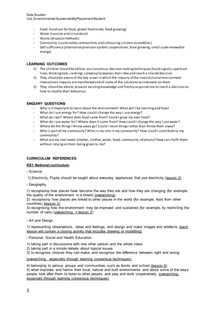 Sole Scuderi
UoL Environmental SustainabilityPlacementStudent
3
- Food (land use for food; global food trade; food growing)
- Water (sources and circulation)
- Waste (disposal methods)
- Community (sustainablecommunities and cohousing;citizens assemblies)
- Self-sufficiency (alternativeprovision system:cooperatives,food growing, small scalerenewable
energy)
LEARNING OUTCOMES
1) The children should beableto use consensus-decision makingtechniques (hand signals,spectrum
lines,thinkinghats,rankings,roleplay) to express their idea and reach a shared decision
2) They should be aware of the key areas in which the impacts of the natural/social environment
interactions impacts aremanifested and of some of the solutions to intervene on them
3) They should be ableto drawon existingknowledge and freshly acquired one to reach a decision on
how to modify their behaviour
ENQUIRY QUESTIONS
- Why is itimportant to learn about the environment? What will I be learningand how?
- What do I use energy for? How could I change the way I use energy?
- What do I eat? Where does food come from? Could I grow my own food?
- What do I use water for? Where does it come from? How could I change the way I use water?
- Where do the things I throw away go? Could I reuse things rather than throw them away?
- Who is partof my community? What is my role in my community? How could I contribute to my
community?
- What aremy real needs (shelter, clothes,water, food, community relations)? How can I fulfil them
without relyingon them being given to me?
CURRICULUM REFERENCES
KS1 National curriculum
- Science
1) Electricity. Pupils should be taught about everyday appliances that use electricity (lesson 2)
- Geography
1) recognising how places have become the way they are and how they are changing (for example,
the quality of the environment in a street) (overarching)
2) recognising how places are linked to other places in the world (for example, food from other
countries) (lesson 3)
3) recognising how the environment may be improved and sustained (for example, by restricting the
number of cars) (overarching + lesson 2)
- Art and Design
1) representing observations, ideas and feelings, and design and make images and artefacts (each
lesson will contain a closing activity that includes drawing or modelling)
- Personal, Social and Health Education
1) taking part in discussions with one other person and the whole class
2) taking part in a simple debate about topical issues
3) to recognise choices they can make, and recognise the difference between right and wrong
(overarching, especially through learning consensus techniques)
4) belonging to various groups and communities, such as family and school (lesson 6)
5) what improves and harms their local, natural and built environments and about some of the ways
people look after them to listen to other people, and play and work cooperatively (overarching,
especially through learning consensus techniques)
 