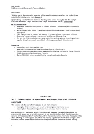 Sole Scuderi
UoL Environmental SustainabilityPlacementStudent
4
- Citizenship
1) taking part in discussions (for example, talking about issues such as 'where our food and raw
materials for industry come from') (lesson 3)
2) considering social and moral dilemmas that they come across in everyday life (for example
questions of fairness, simple political issues, simple environmental issues) (overarching)
MCoEPS curriculum
- Meanwood Urban Farm Visit(Autumn 1): relevant to lessons 3 (food sources) and 6 (community
projects)
- Visitto Garden Centre (Spring1): relevant to lessons 3 (food growing) and 7 (ibid.;in terms of self-
sufficiency)
- PSHE “Taking careof on another” unit (Autumn 2): relevant to lesson 6 (community relations)
- Geography “Improving the park environment” unit (Summer 1): overarching
- The fact that children make their own rules: overarching(underlyingtheme of reachingdecisions
together through consensus)+lesson 7 (self-sufficiency,especially self-determination)
SOURCES
- National KS1 Curriculum,availablefrom
www.education.gov.uk/schools/teachingandlearning/curriculum/primary/
- Consensus decision makingtechniques: www.seedsforchange.org and Seeds for Change Collective
(2013),A consensus handbook,Leeds: Footprint
- Games: NEED (USA scheme aimed at “putting energy into education”) website
LESSON PLAN 1
TITLE: LEARNING ABOUT THE ENVIRONMENT AND FINDING SOLUTIONS TOGETHER
OBJECTIVES
This session sets the scene for the course. Its two main aims are:
- makingthe children reflecton why we will befocussingon environmental issues
- teaching them the core learningtool we will use,consensus decision-making
After an introductory icebreaker activity, the children will elaborate their existing knowledge on
environmental issues and on why it is important to pay attention to them. I will then introduce the
contents of the course and I will explain how, rather than simply learning new facts, the course will be
about reflecting on what happens around us and deciding together on what to do to change it. The
rest of the session will be used to demonstrate and practice some consensus decision making
 