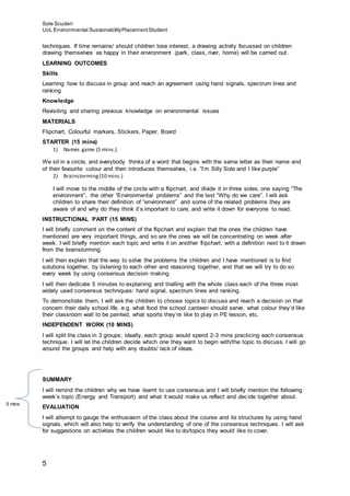 Sole Scuderi
UoL Environmental SustainabilityPlacementStudent
5
techniques. If time remains/ should children lose interest, a drawing activity focussed on children
drawing themselves as happy in their environment (park, class, river, home) will be carried out.
LEARNING OUTCOMES
Skills
Learning how to discuss in group and reach an agreement using hand signals, spectrum lines and
ranking
Knowledge
Revisiting and sharing previous knowledge on environmental issues
MATERIALS
Flipchart, Colourful markers, Stickers, Paper, Board
STARTER (15 mins)
1) Names game (5 mins.)
We sit in a circle, and everybody thinks of a word that begins with the same letter as their name and
of their favourite colour and then introduces themselves, i.e. “I’m Silly Sole and I like purple”
2) Brainstorming(10 mins.)
I will move to the middle of the circle with a flipchart, and divide it in three sides, one saying “The
environment”, the other “Environmental problems” and the last “Why do we care”. I will ask
children to share their definition of “environment” and some of the related problems they are
aware of and why do they think it’s important to care, and write it down for everyone to read.
INSTRUCTIONAL PART (15 MINS)
I will briefly comment on the content of the flipchart and explain that the ones the children have
mentioned are very important things, and so are the ones we will be concentrating on week after
week. I will briefly mention each topic and write it on another flipchart, with a definition next to it drawn
from the brainstorming.
I will then explain that the way to solve the problems the children and I have mentioned is to find
solutions together, by listening to each other and reasoning together, and that we will try to do so
every week by using consensus decision making.
I will then dedicate 5 minutes to explaining and trialling with the whole class each of the three most
widely used consensus techniques: hand signal, spectrum lines and ranking.
To demonstrate them, I will ask the children to choose topics to discuss and reach a decision on that
concern their daily school life, e.g. what food the school canteen should serve, what colour they’d like
their classroom wall to be painted, what sports they’re like to play in PE lesson, etc.
INDEPENDENT WORK (10 MINS)
I will split the class in 3 groups; ideally, each group would spend 2-3 mins practicing each consensus
technique. I will let the children decide which one they want to begin with/the topic to discuss. I will go
around the groups and help with any doubts/ lack of ideas.
SUMMARY
I will remind the children why we have learnt to use consensus and I will briefly mention the following
week’s topic (Energy and Transport) and what it would make us reflect and decide together about.
EVALUATION
I will attempt to gauge the enthusiasm of the class about the course and its structures by using hand
signals, which will also help to verify the understanding of one of the consensus techniques. I will ask
for suggestions on activities the children would like to do/topics they would like to cover.
5 mins
 