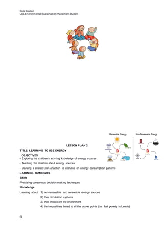 Sole Scuderi
UoL Environmental SustainabilityPlacementStudent
6
LESSON PLAN 2
TITLE: LEARNING TO USE ENERGY
OBJECTIVES
- Exploring the children’s existing knowledge of energy sources
- Teaching the children about energy sources
- Devising a shared plan of action to intervene on energy consumption patterns
LEARNING OUTCOMES
Skills
Practising consensus decision making techniques
Knowledge
Learning about: 1) non-renewable and renewable energy sources
2) their circulation systems
3) their impact on the environment
4) the inequalities linked to all the above points (i.e. fuel poverty in Leeds)
 