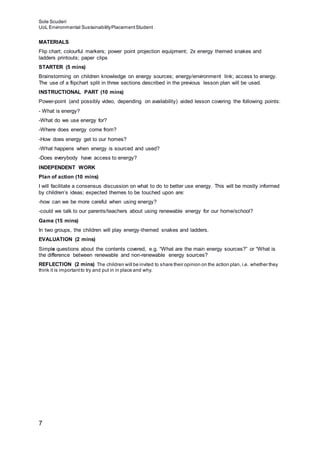 Sole Scuderi
UoL Environmental SustainabilityPlacementStudent
7
MATERIALS
Flip chart; colourful markers; power point projection equipment; 2x energy themed snakes and
ladders printouts; paper clips
STARTER (5 mins)
Brainstorming on children knowledge on energy sources; energy/environment link; access to energy.
The use of a flipchart split in three sections described in the previous lesson plan will be used.
INSTRUCTIONAL PART (10 mins)
Power-point (and possibly video, depending on availability) aided lesson covering the following points:
- What is energy?
-What do we use energy for?
-Where does energy come from?
-How does energy get to our homes?
-What happens when energy is sourced and used?
-Does everybody have access to energy?
INDEPENDENT WORK
Plan of action (10 mins)
I will facilitate a consensus discussion on what to do to better use energy. This will be mostly informed
by children’s ideas; expected themes to be touched upon are:
-how can we be more careful when using energy?
-could we talk to our parents/teachers about using renewable energy for our home/school?
Game (15 mins)
In two groups, the children will play energy-themed snakes and ladders.
EVALUATION (2 mins)
Simple questions about the contents covered, e.g. “What are the main energy sources?” or “What is
the difference between renewable and non-renewable energy sources?
REFLECTION (2 mins) The children will be invited to share their opinion on the action plan, i.e. whether they
think it is importantto try and put in in place and why.
 