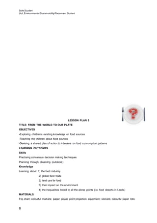 Sole Scuderi
UoL Environmental SustainabilityPlacementStudent
8
LESSON PLAN 3
TITLE: FROM THE WORLD TO OUR PLATE
OBJECTIVES
-Exploring children’s existing knowledge on food sources
-Teaching the children about food sources
-Devising a shared plan of action to intervene on food consumption patterns
LEARNING OUTCOMES
Skills
Practising consensus decision making techniques
Planning through observing (outdoors)
Knowledge
Learning about: 1) the food industry
2) global food trade
3) land use for food
3) their impact on the environment
4) the inequalities linked to all the above points (i.e. food deserts in Leeds)
MATERIALS
Flip chart; colourful markers; paper; power point projection equipment; stickers; colourful paper rolls
 