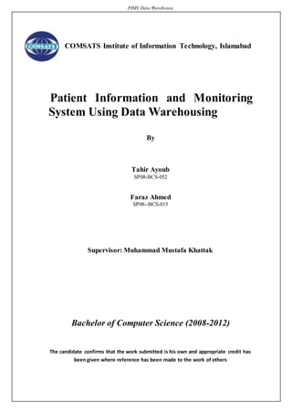 PIMS Data Warehouse
COMSATS Institute of Information Technology, Islamabad
Patient Information and Monitoring
System Using Data Warehousing
By
Tahir Ayoub
SP08-BCS-052
Faraz Ahmed
SP08--BCS-015
Supervisor: Muhammad Mustafa Khattak
Bachelor of Computer Science (2008-2012)
The candidate confirms that the work submitted is his own and appropriate credit has
been given where reference has been made to the work of others
 
