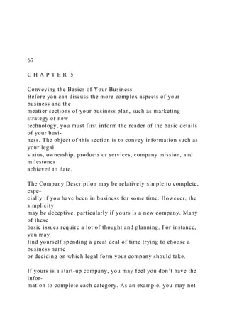 67
C H A P T E R 5
Conveying the Basics of Your Business
Before you can discuss the more complex aspects of your
business and the
meatier sections of your business plan, such as marketing
strategy or new
technology, you must first inform the reader of the basic details
of your busi-
ness. The object of this section is to convey information such as
your legal
status, ownership, products or services, company mission, and
milestones
achieved to date.
The Company Description may be relatively simple to complete,
espe-
cially if you have been in business for some time. However, the
simplicity
may be deceptive, particularly if yours is a new company. Many
of these
basic issues require a lot of thought and planning. For instance,
you may
find yourself spending a great deal of time trying to choose a
business name
or deciding on which legal form your company should take.
If yours is a start-up company, you may feel you don’t have the
infor-
mation to complete each category. As an example, you may not
 