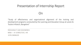 Presentation of Internship Report
On
ROSHANJIT KAR BHOWMIK
MBA – IV SEMESTER, HR
1CR13MBA39
“Study of effectiveness and organizational alignment of the training and
development programs conducted by the Learning and Education Group at Larsen &
Toubro Infotech, Bangalore”
 