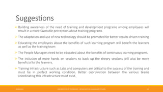 Suggestions
 Building awareness of the need of training and development programs among employees will
result in a more favorable perception about training programs
 The adaptation and use of new technology should be promoted for better results driven training
 Educating the employees about the benefits of such learning program will benefit the learners
as well as the training team
 The People Managers need to be educated about the benefits of continuous learning programs.
 The inclusion of more hands on sessions to back up the theory sessions will also be more
beneficial to the learners.
 Training Infrastructure such as Labs and computers are critical to the success of the training and
must be in perfect working condition. Better coordination between the various teams
coordinating this infrastructure must exist.
26/06/2015 CMR INSTITUTE OF TECHNOLOGY - DEPARTMENT OF MANAGEMENT STUDIES 13
 
