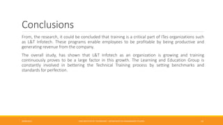 Conclusions
From, the research, it could be concluded that training is a critical part of ITes organizations such
as L&T Infotech. These programs enable employees to be profitable by being productive and
generating revenue from the company.
The overall study, has shown that L&T Infotech as an organization is growing and training
continuously proves to be a large factor in this growth. The Learning and Education Group is
constantly involved in bettering the Technical Training process by setting benchmarks and
standards for perfection.
26/06/2015 CMR INSTITUTE OF TECHNOLOGY - DEPARTMENT OF MANAGEMENT STUDIES 14
 