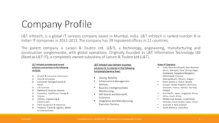 Company Profile
L&T Infotech, is a global IT services company based in Mumbai, India. L&T Infotech is ranked number 8 in
Indian IT companies in 2012-2013. The company has 39 registered offices in 22 countries.
The parent company is Larsen & Toubro Ltd. (L&T), a technology, engineering, manufacturing and
construction conglomerate, with global operations. Originally founded as L&T Information Technology Ltd
(Read as L&T-IT), a completely owned subsidiary of Larsen & Toubro Ltd (L&T).
26/06/2015 CMR INSTITUTE OF TECHNOLOGY - DEPARTMENT OF MANAGEMENT STUDIES 3
L&T Infotech provides end-to-end
solutions and services in the following
verticals:
 Hi-tech & Consumer Electronics
 Auto & Aerospace
 Consumer Packaged Goods &
Retail;
 Life Sciences
 Banking & Financial Services
 Insurance; Healthcare; Energy &
 Process
 Utilities, Engineering &
Construction
 Plant Equipment & Industrial
 Products; Travel & Logistics; Media
& Entertainment.
L&T Infotech also delivers business
solutions to its clients in the following
horizontals/service lines:
 Testing, Mobility,
 Infrastructure Management
Services,
 Business Intelligence/Data
Warehousing,
 SAP Oracle and Microsoft,
Enterprise
 Integration and Manufacturing
Execution Systems
Areas of Operation
• India: Mumbai (Powai), Navi Mumbai
(Airoli, Mahape), Pune (Shivaji Nagar,
Hinjewadi), Bangalore/Bengaluru
(Whitefield), Chennai
(Manapakkam), Mysore, Nagpur
• North America: USA & Canada
• Europe: United Kingdom, Germany,
Denmark, France, Sweden, Norway,
Finland
• Asia Pacific: Japan, Singapore, Korea
• Africa: South Africa
• Middle East: Kuwait, United Arab
Emirates, Saudi Arabia, Qatar, Oman
• Australia & New Zealand
• South America: Costa Rica
 
