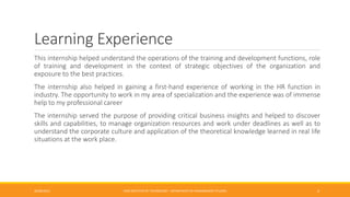 Learning Experience
This internship helped understand the operations of the training and development functions, role
of training and development in the context of strategic objectives of the organization and
exposure to the best practices.
The internship also helped in gaining a first-hand experience of working in the HR function in
industry. The opportunity to work in my area of specialization and the experience was of immense
help to my professional career
The internship served the purpose of providing critical business insights and helped to discover
skills and capabilities, to manage organization resources and work under deadlines as well as to
understand the corporate culture and application of the theoretical knowledge learned in real life
situations at the work place.
26/06/2015 CMR INSTITUTE OF TECHNOLOGY - DEPARTMENT OF MANAGEMENT STUDIES 4
 