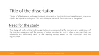 Title of the dissertation
“Study of effectiveness and organizational alignment of the training and development programs
conducted by the Learning and Education Group at Larsen & Toubro Infotech, Bangalore.”
Need for the study
This study will be beneficial to the organisation in understanding the strengths and weaknesses of
the training processes and the course of action required to put in place a process that can
efficiently and effectively cater to the training related needs of the individuals and the
organisation.
26/06/2015 CMR INSTITUTE OF TECHNOLOGY - DEPARTMENT OF MANAGEMENT STUDIES 7
 