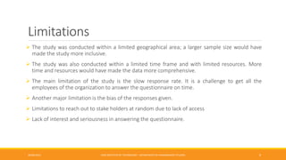 Limitations
 The study was conducted within a limited geographical area; a larger sample size would have
made the study more inclusive.
 The study was also conducted within a limited time frame and with limited resources. More
time and resources would have made the data more comprehensive.
 The main limitation of the study is the slow response rate. It is a challenge to get all the
employees of the organization to answer the questionnaire on time.
 Another major limitation is the bias of the responses given.
 Limitations to reach out to stake holders at random due to lack of access
 Lack of interest and seriousness in answering the questionnaire.
26/06/2015 CMR INSTITUTE OF TECHNOLOGY - DEPARTMENT OF MANAGEMENT STUDIES 9
 