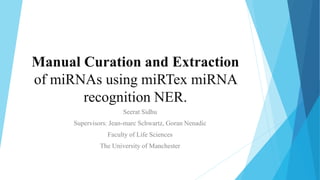 Manual Curation and Extraction
of miRNAs using miRTex miRNA
recognition NER.
Seerat Sidhu
Supervisors: Jean-marc Schwartz, Goran Nenadic
Faculty of Life Sciences
The University of Manchester
 