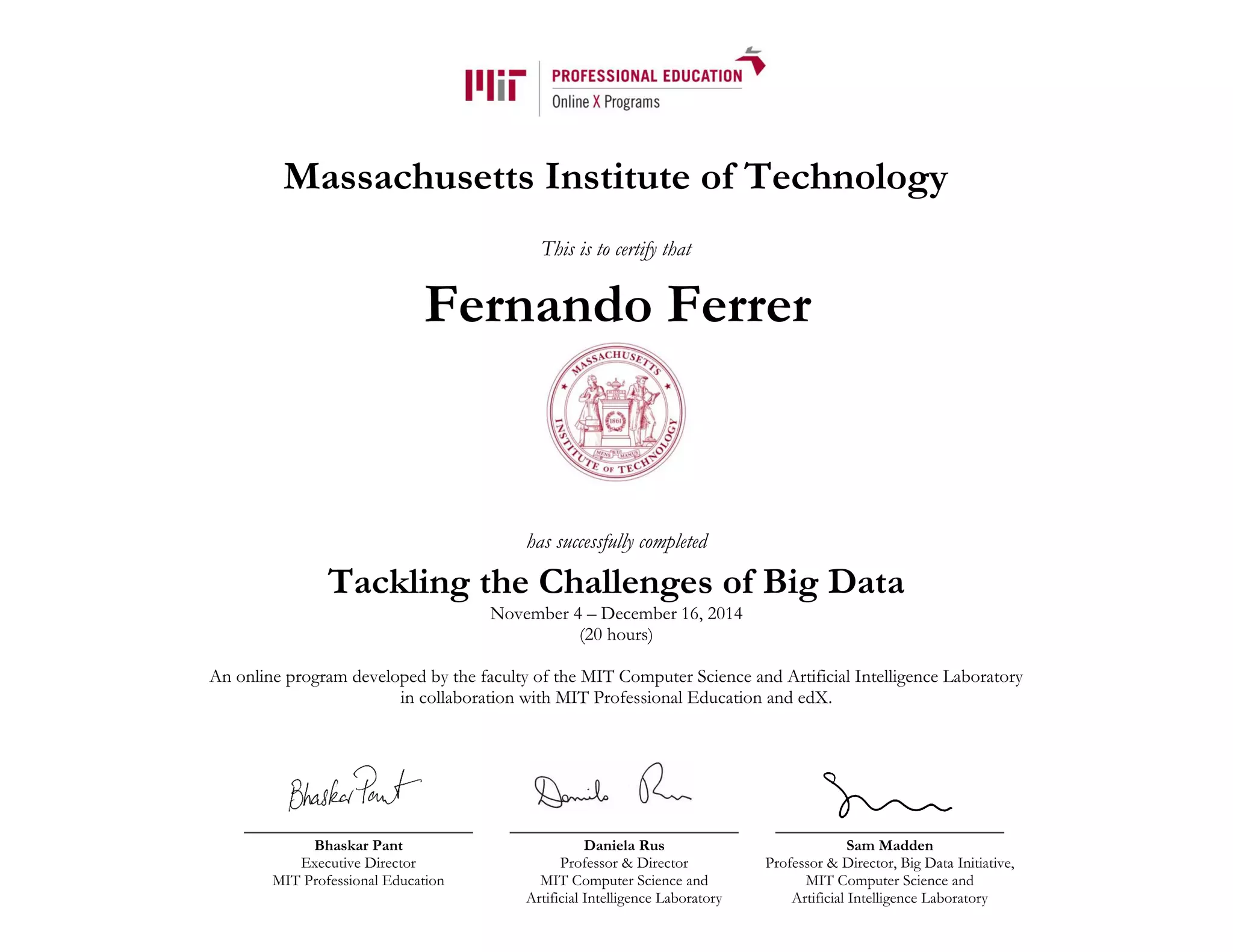 Massachusetts Institute of Technology
This is to certify that
has successfully completed
Tackling the Challenges of Big Data
November 4 – December 16, 2014
(20 hours)
An online program developed by the faculty of the MIT Computer Science and Artificial Intelligence Laboratory
in collaboration with MIT Professional Education and edX.
Bhaskar Pant
Executive Director
MIT Professional Education
Daniela Rus
Professor & Director
MIT Computer Science and
Artificial Intelligence Laboratory
Sam Madden
Professor & Director, Big Data Initiative,
MIT Computer Science and
Artificial Intelligence Laboratory
Fernando Ferrer