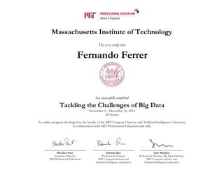Massachusetts Institute of Technology
This is to certify that
has successfully completed
Tackling the Challenges of Big Data
November 4 – December 16, 2014
(20 hours)
An online program developed by the faculty of the MIT Computer Science and Artificial Intelligence Laboratory
in collaboration with MIT Professional Education and edX.
Bhaskar Pant
Executive Director
MIT Professional Education
Daniela Rus
Professor & Director
MIT Computer Science and
Artificial Intelligence Laboratory
Sam Madden
Professor & Director, Big Data Initiative,
MIT Computer Science and
Artificial Intelligence Laboratory
Fernando Ferrer
 