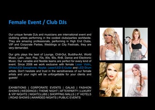 Female Event / Club DJs
Our unique female DJs and musicians are international event and
clubbing artists performing in the coolest clubs/parties worldwide.
They are amazing professionals, performing in High End Clubs,
VIP and Corporate Parties, Weddings or City Festivals, they are
very demanded.
Our girls plays the best of Lounge, Chill-Out, Buddha-Art, World
Music, Latin, Jazz, Pop, 70s, 80s, 90s, RnB, Dance and Electronic
Music. Our variable and flexible teams are perfect for every kind of
event. Since 2008 we work exclusive with female Laser Violin,
White/LED Saxophone, Keytar, Laser/LED E-Guitar and LED Drum
artists. Don't hesitate and trust in the sensitiveness of our female
artists and your night will be unforgettable for your clients and
guests!
EXHIBITIONS | CORPORATE EVENTS | GALAS | FASHION
SHOWS | WEDDINGS | THEME NIGHT | AFTERPARTY | LUXURY
& VIP NIGHTS | NIGHTCLUBS | SHOPPING MALLS | 5* HOTELS
| ROAD SHOWS | AWARDED NIGHTS | PUBLIC EVENTS
 