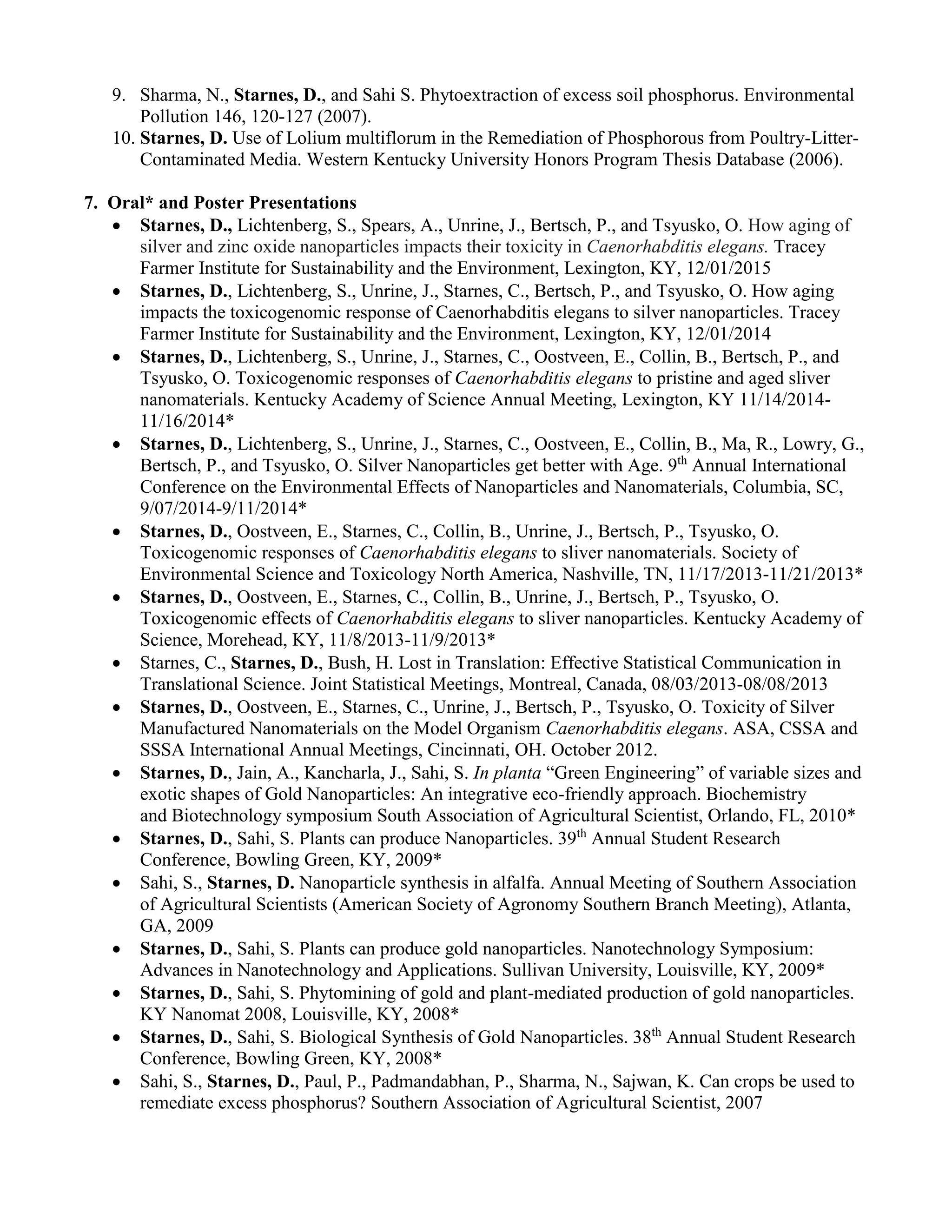 9. Sharma, N., Starnes, D., and Sahi S. Phytoextraction of excess soil phosphorus. Environmental
Pollution 146, 120-127 (2007).
10. Starnes, D. Use of Lolium multiflorum in the Remediation of Phosphorous from Poultry-Litter-
Contaminated Media. Western Kentucky University Honors Program Thesis Database (2006).
7. Oral* and Poster Presentations
 Starnes, D., Lichtenberg, S., Spears, A., Unrine, J., Bertsch, P., and Tsyusko, O. How aging of
silver and zinc oxide nanoparticles impacts their toxicity in Caenorhabditis elegans. Tracey
Farmer Institute for Sustainability and the Environment, Lexington, KY, 12/01/2015
 Starnes, D., Lichtenberg, S., Unrine, J., Starnes, C., Bertsch, P., and Tsyusko, O. How aging
impacts the toxicogenomic response of Caenorhabditis elegans to silver nanoparticles. Tracey
Farmer Institute for Sustainability and the Environment, Lexington, KY, 12/01/2014
 Starnes, D., Lichtenberg, S., Unrine, J., Starnes, C., Oostveen, E., Collin, B., Bertsch, P., and
Tsyusko, O. Toxicogenomic responses of Caenorhabditis elegans to pristine and aged sliver
nanomaterials. Kentucky Academy of Science Annual Meeting, Lexington, KY 11/14/2014-
11/16/2014*
 Starnes, D., Lichtenberg, S., Unrine, J., Starnes, C., Oostveen, E., Collin, B., Ma, R., Lowry, G.,
Bertsch, P., and Tsyusko, O. Silver Nanoparticles get better with Age. 9th
Annual International
Conference on the Environmental Effects of Nanoparticles and Nanomaterials, Columbia, SC,
9/07/2014-9/11/2014*
 Starnes, D., Oostveen, E., Starnes, C., Collin, B., Unrine, J., Bertsch, P., Tsyusko, O.
Toxicogenomic responses of Caenorhabditis elegans to sliver nanomaterials. Society of
Environmental Science and Toxicology North America, Nashville, TN, 11/17/2013-11/21/2013*
 Starnes, D., Oostveen, E., Starnes, C., Collin, B., Unrine, J., Bertsch, P., Tsyusko, O.
Toxicogenomic effects of Caenorhabditis elegans to sliver nanoparticles. Kentucky Academy of
Science, Morehead, KY, 11/8/2013-11/9/2013*
 Starnes, C., Starnes, D., Bush, H. Lost in Translation: Effective Statistical Communication in
Translational Science. Joint Statistical Meetings, Montreal, Canada, 08/03/2013-08/08/2013
 Starnes, D., Oostveen, E., Starnes, C., Unrine, J., Bertsch, P., Tsyusko, O. Toxicity of Silver
Manufactured Nanomaterials on the Model Organism Caenorhabditis elegans. ASA, CSSA and
SSSA International Annual Meetings, Cincinnati, OH. October 2012.
 Starnes, D., Jain, A., Kancharla, J., Sahi, S. In planta “Green Engineering” of variable sizes and
exotic shapes of Gold Nanoparticles: An integrative eco-friendly approach. Biochemistry
and Biotechnology symposium South Association of Agricultural Scientist, Orlando, FL, 2010*
 Starnes, D., Sahi, S. Plants can produce Nanoparticles. 39th
Annual Student Research
Conference, Bowling Green, KY, 2009*
 Sahi, S., Starnes, D. Nanoparticle synthesis in alfalfa. Annual Meeting of Southern Association
of Agricultural Scientists (American Society of Agronomy Southern Branch Meeting), Atlanta,
GA, 2009
 Starnes, D., Sahi, S. Plants can produce gold nanoparticles. Nanotechnology Symposium:
Advances in Nanotechnology and Applications. Sullivan University, Louisville, KY, 2009*
 Starnes, D., Sahi, S. Phytomining of gold and plant-mediated production of gold nanoparticles.
KY Nanomat 2008, Louisville, KY, 2008*
 Starnes, D., Sahi, S. Biological Synthesis of Gold Nanoparticles. 38th
Annual Student Research
Conference, Bowling Green, KY, 2008*
 Sahi, S., Starnes, D., Paul, P., Padmandabhan, P., Sharma, N., Sajwan, K. Can crops be used to
remediate excess phosphorus? Southern Association of Agricultural Scientist, 2007
 