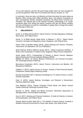 10
“O you who believed, eat from the good things (halal) which we have provided for
you and be grateful to Allah swt if it is (indeed) Him that you worship. (2: 172)”
In conclusion, there are many non-Muslims out there that share the same values as
Muslims. Many among them dislike gambling, liquor, and tobacco businesses as
well. Consequently Shariah compliant companies will attract these investors too.
Therefore, the ultimate goal of the Shariah screening methodology is to “guide”
everybody either from among the Islamic investors and also the ethical investors
who are not Muslims to invest for mardhatillah. It guides them to things that contain
the blessings of Allah swt.
5. BIBLIOGRAPHY
Archer, S. & Rifaat Ahmed (2013). Islamic Finance: The New Regulatory Challenge,
New Jersey: John Wiley & Sons.
Archer, S. & Rifaat Ahmed, Abdel Karim, & Niehaus V. (2011). Takaful Islamic
Insurance: Concepts and Regulatory Issues, Singapore: John Wiley & Sons.
Adnan Trakic & Hanifah Haydar (2012). Islamic Banking and Finance: Principles,
Instruments, and Operations, UK: CLJ Publications.
Abdul Rahman Khalil & Mehmet Asutay (2013). Takaful Investment Portfolios: A
Study of the Composition of Takaful Funds, Singapore: Wiley Finance Publications.
Aznan Hasan (2011). Fundamentals of Shariah in Islamic Finance, Malaysia:
Islamic Banking and Finance Institution Malaysia (IBFIM).
Bellalah, M. (2014). On Islamic Banking, Performance, and Financial Innovation,
UK: Cambridge Scholars Publishing.
Bloomsbury Corporation (2010). Islamic Finance: Instruments and Markets, UK:
Bloomsbury Publishing.
Cattelan, V. (2013). Islamic Finance in Europe: Towards a Plural Financial System,
Cheltenham: Edward Elgar Publishing Limited.
Essvale Corporation (2011). Business Knowledge for IT in Islamic Finance, London:
Essvale Corporation.
Ecke, D. (2012). Islamic Banking: Grundlagen und Potenzial in Deutschland,
Hamburg: Diplomica Verlag.
Fara Madehah (2012). Shariah Compliant Private Equity and Islamic Venture
Capital, Edinburgh: Edinburgh University Press.
Gonulal, S. (2012). Takaful and Mutual Insurance: Alternative Approaches to
Managing Risks, The World Bank Publication.
Gup, B. (2011). Banking and Financial Institutions: A Guide for Directors, Investors,
and Counterparts, John Wiley & Sons.
Hossein Askari & Zamir Iqbal (2011). The Stability of Islamic Finance: Creativity a
Resilient Financial Environment for Future, New Jersey: John Wiley & Sons.
 