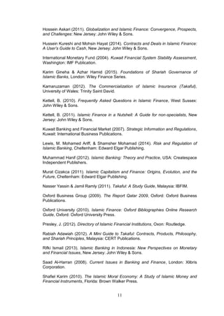 11
Hossein Askari (2011). Globalization and Islamic Finance: Convergence, Prospects,
and Challenges: New Jersey: John Wiley & Sons.
Hussein Kureshi and Mohsin Hayat (2014). Contracts and Deals in Islamic Finance:
A User’s Guide to Cash, New Jersey: John Wiley & Sons.
International Monetary Fund (2004). Kuwait Financial System Stability Assessment,
Washington: IMF Publication.
Karim Gineha & Azhar Hamid (2015). Foundations of Shariah Governance of
Islamic Banks, London: Wiley Finance Series.
Kamaruzaman (2012). The Commercialization of Islamic Insurance (Takaful),
University of Wales: Trinity Saint David.
Kettell, B. (2010). Frequently Asked Questions in Islamic Finance, West Sussex:
John Wiley & Sons.
Kettell, B. (2011). Islamic Finance in a Nutshell: A Guide for non-specialists, New
Jersey: John Wiley & Sons.
Kuwait Banking and Financial Market (2007). Strategic Information and Regulations,
Kuwait: International Business Publications.
Lewis, M. Mohamed Ariff, & Shamsher Mohamad (2014). Risk and Regulation of
Islamic Banking, Cheltenham: Edward Elgar Publishing.
Muhammad Hanif (2012). Islamic Banking: Theory and Practice, USA: Createspace
Independent Publishers.
Murat Cizakca (2011). Islamic Capitalism and Finance: Origins, Evolution, and the
Future, Cheltenham: Edward Elgar Publishing.
Nasser Yassin & Jamil Ramly (2011). Takaful: A Study Guide, Malaysia: IBFIM.
Oxford Business Group (2009). The Report Qatar 2009, Oxford: Oxford Business
Publications.
Oxford University (2010). Islamic Finance: Oxford Bibliographies Online Research
Guide, Oxford: Oxford University Press.
Presley, J. (2012). Directory of Islamic Financial Institutions, Oxon: Routledge.
Rabiah Adawiah (2012). A Mini Guide to Takaful: Contracts, Products, Philosophy,
and Shariah Principles, Malaysia: CERT Publications.
Rifki Ismail (2013). Islamic Banking in Indonesia: New Perspectives on Monetary
and Financial Issues, New Jersey: John Wiley & Sons.
Saad Al-Harran (2008). Current Issues in Banking and Finance, London: Xlibris
Corporation.
Shafiel Karim (2010). The Islamic Moral Economy: A Study of Islamic Money and
Financial Instruments, Florida: Brown Walker Press.
 