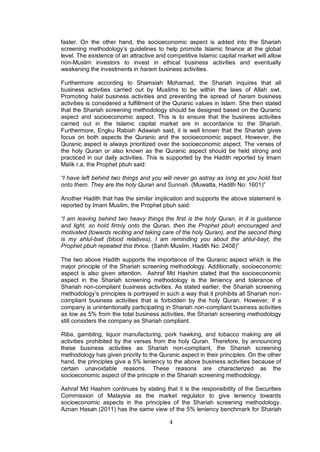 4
faster. On the other hand, the socioeconomic aspect is added into the Shariah
screening methodology’s guidelines to help promote Islamic finance at the global
level. The existence of an attractive and competitive Islamic capital market will allow
non-Muslim investors to invest in ethical business activities and eventually
weakening the investments in haram business activities.
Furthermore according to Shamsiah Mohamad, the Shariah inquires that all
business activities carried out by Muslims to be within the laws of Allah swt.
Promoting halal business activities and preventing the spread of haram business
activities is considered a fulfillment of the Quranic values in Islam. She then stated
that the Shariah screening methodology should be designed based on the Quranic
aspect and socioeconomic aspect. This is to ensure that the business activities
carried out in the Islamic capital market are in accordance to the Shariah.
Furthermore, Engku Rabiah Adawiah said, it is well known that the Shariah gives
focus on both aspects the Quranic and the socioeconomic aspect. However, the
Quranic aspect is always prioritized over the socioeconomic aspect. The verses of
the holy Quran or also known as the Quranic aspect should be held strong and
practiced in our daily activities. This is supported by the Hadith reported by Imam
Malik r.a, the Prophet pbuh said:
“I have left behind two things and you will never go astray as long as you hold fast
onto them. They are the holy Quran and Sunnah. (Muwatta, Hadith No: 1601)”
Another Hadith that has the similar implication and supports the above statement is
reported by Imam Muslim, the Prophet pbuh said:
“I am leaving behind two heavy things the first is the holy Quran, in it is guidance
and light, so hold firmly onto the Quran, then the Prophet pbuh encouraged and
motivated (towards reciting and taking care of the holy Quran), and the second thing
is my ahlul-bait (blood relatives), I am reminding you about the ahlul-bayt, the
Prophet pbuh repeated this thrice. (Sahih Muslim, Hadith No: 2408)”
The two above Hadith supports the importance of the Quranic aspect which is the
major principle of the Shariah screening methodology. Additionally, socioeconomic
aspect is also given attention. Ashraf Md Hashim stated that the socioeconomic
aspect in the Shariah screening methodology is the leniency and tolerance of
Shariah non-compliant business activities. As stated earlier, the Shariah screening
methodology’s principles is portrayed in such a way that it prohibits all Shariah non-
compliant business activities that is forbidden by the holy Quran. However, if a
company is unintentionally participating in Shariah non-compliant business activities
as low as 5% from the total business activities, the Shariah screening methodology
still considers the company as Shariah compliant.
Riba, gambling, liquor manufacturing, pork hawking, and tobacco making are all
activities prohibited by the verses from the holy Quran. Therefore, by announcing
these business activities as Shariah non-compliant, the Shariah screening
methodology has given priority to the Quranic aspect in their principles. On the other
hand, the principles give a 5% leniency to the above business activities because of
certain unavoidable reasons. These reasons are characterized as the
socioeconomic aspect of the principle in the Shariah screening methodology.
Ashraf Md Hashim continues by stating that it is the responsibility of the Securities
Commission of Malaysia as the market regulator to give leniency towards
socioeconomic aspects in the principles of the Shariah screening methodology.
Aznan Hasan (2011) has the same view of the 5% leniency benchmark for Shariah
 