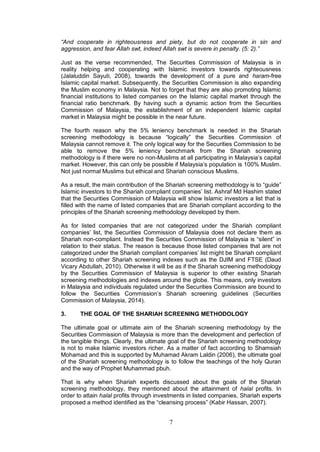 7
“And cooperate in righteousness and piety, but do not cooperate in sin and
aggression, and fear Allah swt, indeed Allah swt is severe in penalty. (5: 2).”
Just as the verse recommended, The Securities Commission of Malaysia is in
reality helping and cooperating with Islamic investors towards righteousness
(Jalaluddin Sayuti, 2008), towards the development of a pure and haram-free
Islamic capital market. Subsequently, the Securities Commission is also expanding
the Muslim economy in Malaysia. Not to forget that they are also promoting Islamic
financial institutions to listed companies on the Islamic capital market through the
financial ratio benchmark. By having such a dynamic action from the Securities
Commission of Malaysia, the establishment of an independent Islamic capital
market in Malaysia might be possible in the near future.
The fourth reason why the 5% leniency benchmark is needed in the Shariah
screening methodology is because “logically” the Securities Commission of
Malaysia cannot remove it. The only logical way for the Securities Commission to be
able to remove the 5% leniency benchmark from the Shariah screening
methodology is if there were no non-Muslims at all participating in Malaysia’s capital
market. However, this can only be possible if Malaysia’s population is 100% Muslim.
Not just normal Muslims but ethical and Shariah conscious Muslims.
As a result, the main contribution of the Shariah screening methodology is to “guide”
Islamic investors to the Shariah compliant companies’ list. Ashraf Md Hashim stated
that the Securities Commission of Malaysia will show Islamic investors a list that is
filled with the name of listed companies that are Shariah compliant according to the
principles of the Shariah screening methodology developed by them.
As for listed companies that are not categorized under the Shariah compliant
companies’ list, the Securities Commission of Malaysia does not declare them as
Shariah non-compliant. Instead the Securities Commission of Malaysia is “silent” in
relation to their status. The reason is because those listed companies that are not
categorized under the Shariah compliant companies’ list might be Shariah compliant
according to other Shariah screening indexes such as the DJIM and FTSE (Daud
Vicary Abdullah, 2010). Otherwise it will be as if the Shariah screening methodology
by the Securities Commission of Malaysia is superior to other existing Shariah
screening methodologies and indexes around the globe. This means, only investors
in Malaysia and individuals regulated under the Securities Commission are bound to
follow the Securities Commission’s Shariah screening guidelines (Securities
Commission of Malaysia, 2014).
3. THE GOAL OF THE SHARIAH SCREENING METHODOLOGY
The ultimate goal or ultimate aim of the Shariah screening methodology by the
Securities Commission of Malaysia is more than the development and perfection of
the tangible things. Clearly, the ultimate goal of the Shariah screening methodology
is not to make Islamic investors richer. As a matter of fact according to Shamsiah
Mohamad and this is supported by Muhamad Akram Laldin (2006), the ultimate goal
of the Shariah screening methodology is to follow the teachings of the holy Quran
and the way of Prophet Muhammad pbuh.
That is why when Shariah experts discussed about the goals of the Shariah
screening methodology, they mentioned about the attainment of halal profits. In
order to attain halal profits through investments in listed companies, Shariah experts
proposed a method identified as the “cleansing process” (Kabir Hassan, 2007).
 