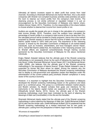8
Ultimately all Islamic investors expect to attain profit that comes from halal
channels. According to Shamsiah Mohamad and Azman Md Noor, this is why listed
companies with Shariah non-compliant business activities (side-activities) are given
the room to cleanse out haram profits from the company’s total income. The
cleansing process is not strictly enforced or regulated instead it is just an
encouragement by the Securities Commission of Malaysia onto Islamic share-
holders (Aznan Hasan, 2011). Therefore, it is the responsibility of the share-holders
to choose whether to cleanse their income from haram profits or not.
Auditors are usually the people who are in charge in the calculation of a company’s
total income (Knapp, 2014). Therefore, once the auditors have calculated the
percentage of haram profits in a company’s total income (it has to be less than 5%),
the calculated amount will be donated to charity programs. Hence this is the method
proposed by Shariah experts to assure that the income of listed companies on the
Islamic capital market is 100% halal and pure. The importance of the ‘cleansing
process’ is shared by the Securities Commission of Malaysia to all market-related
individuals, such as investors, shareholders, and fund managers (Aznan Hasan,
2011). Ashraf Md Hashim added that, the implication of the “cleansing process” and
its Shariah effects are explained comprehensively through training courses
sponsored by the Securities Commission of Malaysia for the above mentioned
individuals.
Engku Rabiah Adawiah believes that the ultimate goal of the Shariah screening
methodology is not necessarily driven by the spirit of following the teachings of the
holy Quran. Unlike Shamsiah Mohamad, Aznan Hasan (2011) and Muhamad Akram
Laldin (2006), she believes that the ultimate goal of the Shariah screening
methodology is “the expansion of Islamic finance”. Engku Rabiah Adawiah’s view is
supported by Azman Md Noor where he stated, among the reasons why the
Securities Commission of Malaysia developed the Shariah screening methodology
was to display to anti-government and opposition parties that Malaysia under the
administration of the current political party prioritizes Shariah compliance in every
sector of the country’s economy.
However, it is important to highlight that the Securities Commission of Malaysia
developed the Shariah screening methodology based on the guidance and ideas
given by a combined group. The group is a combination between market players
and Muslim scholars. As Muslim scholars their goals and intentions for the
instruments in the Islamic capital market are expected to be spiritually driven
(Obiyathulla Ismath Bacha, 2013). Hence, the ultimate goal of the Shariah
screening methodology could have been motivated by the spirit of attaining the
blessings of Allah swt (mardhatillah) in this life and the hereafter.
Shamsiah Mohamad clearly stated that the ultimate goal of the Shariah screening
methodology is about attaining the blessings of Allah swt. Zulkifli Mohamad Al-Bakri
(2014) also has the similar view. Zulkifli Mohamad Al-Bakri (2014) explained that the
Shariah screening methodology as a market instrument has its own goals or
ultimate goal. Looking from the perspective of Islamic legal maxim he mentioned:
“Al-umooru bi maqosidiha”
(Everything is valued based on intention and objective)
 
