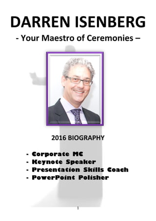 1
DARREN ISENBERG
- Your Maestro of Ceremonies –
2016 BIOGRAPHY
-- CCoorrppoorraattee MMCC
-- KKeeyynnoottee SSppeeaakkeerr
-- PPrreesseennttaattiioonn SSkkiillllss CCooaacchh
-- PPoowweerrPPooiinntt PPoolliisshheerr
 