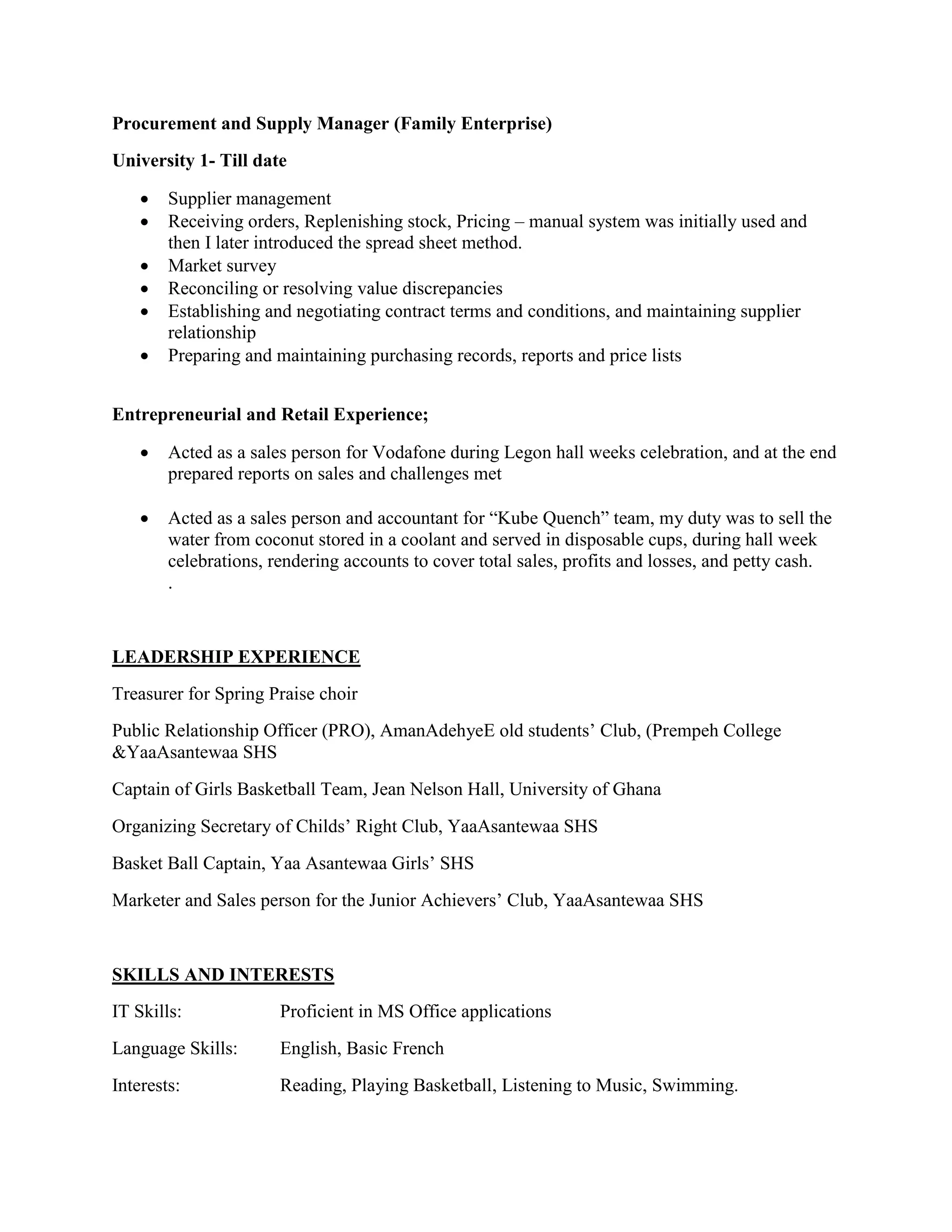 Procurement and Supply Manager (Family Enterprise)
University 1- Till date
 Supplier management
 Receiving orders, Replenishing stock, Pricing – manual system was initially used and
then I later introduced the spread sheet method.
 Market survey
 Reconciling or resolving value discrepancies
 Establishing and negotiating contract terms and conditions, and maintaining supplier
relationship
 Preparing and maintaining purchasing records, reports and price lists
Entrepreneurial and Retail Experience;
 Acted as a sales person for Vodafone during Legon hall weeks celebration, and at the end
prepared reports on sales and challenges met
 Acted as a sales person and accountant for “Kube Quench” team, my duty was to sell the
water from coconut stored in a coolant and served in disposable cups, during hall week
celebrations, rendering accounts to cover total sales, profits and losses, and petty cash.
.
LEADERSHIP EXPERIENCE
Treasurer for Spring Praise choir
Public Relationship Officer (PRO), AmanAdehyeE old students’ Club, (Prempeh College
&YaaAsantewaa SHS
Captain of Girls Basketball Team, Jean Nelson Hall, University of Ghana
Organizing Secretary of Childs’ Right Club, YaaAsantewaa SHS
Basket Ball Captain, Yaa Asantewaa Girls’ SHS
Marketer and Sales person for the Junior Achievers’ Club, YaaAsantewaa SHS
SKILLS AND INTERESTS
IT Skills: Proficient in MS Office applications
Language Skills: English, Basic French
Interests: Reading, Playing Basketball, Listening to Music, Swimming.
 