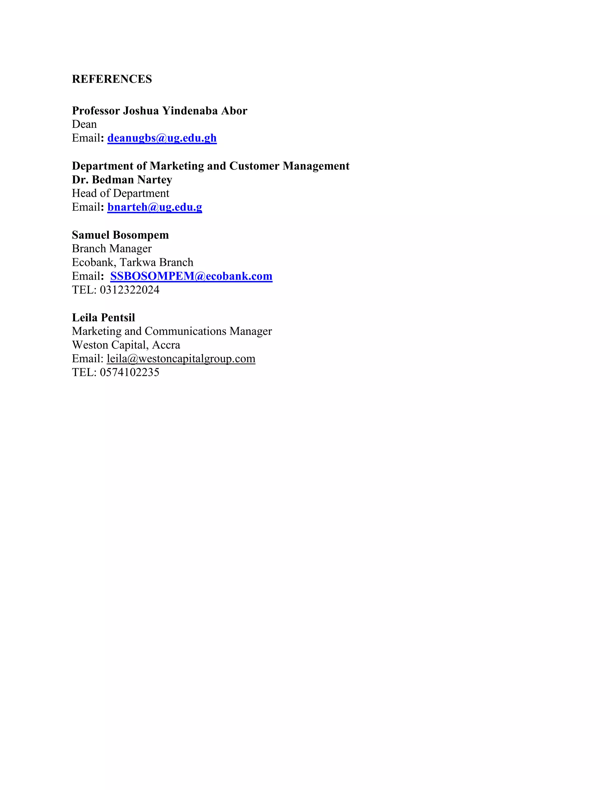 REFERENCES
Professor Joshua Yindenaba Abor
Dean
Email: deanugbs@ug.edu.gh
Department of Marketing and Customer Management
Dr. Bedman Nartey
Head of Department
Email: bnarteh@ug.edu.g
Samuel Bosompem
Branch Manager
Ecobank, Tarkwa Branch
Email: SSBOSOMPEM@ecobank.com
TEL: 0312322024
Leila Pentsil
Marketing and Communications Manager
Weston Capital, Accra
Email: leila@westoncapitalgroup.com
TEL: 0574102235
 